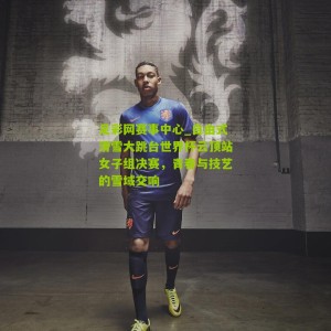 足彩网赛事中心_自由式滑雪大跳台世界杯云顶站女子组决赛，青春与技艺的雪域交响