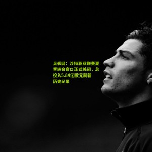 足彩网：沙特职业联赛夏季转会窗口正式关闭，总投入5.84亿欧元刷新历史纪录