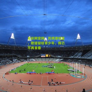 足彩网官网：苏炳添坦言，跑道留给青少年，我已不再青春