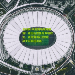 足彩网-中超赛场现神剧情！亚历山德里尼双响救主，青岛黄海2-2惊险战平石家庄永昌
