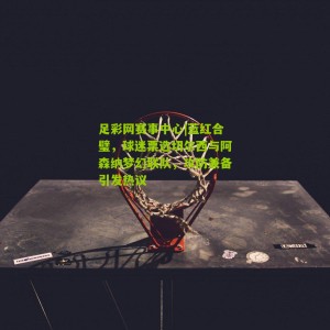 足彩网赛事中心|蓝红合璧，球迷票选切尔西与阿森纳梦幻联队，攻防兼备引发热议