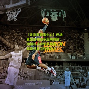 【足彩网赛事中心】现场直击主帅坦承后防瑕疵，顶级对决中失误难免，强如皇马后卫亦非完人