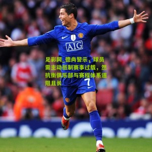 足彩网_德尚警示，球员需主动抵制赛事过载，然抗衡俱乐部与赛程体系道阻且长