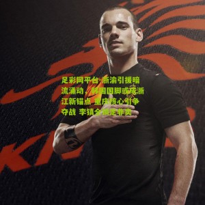 足彩网平台-浙渝引援暗流涌动，韩国国脚或成浙江新锚点 重庆核心引争夺战 李镇全锁定非卖