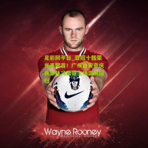 足彩网平台_亚冠十载荣光再聚首！广州队传奇庆典郜林冯潇霆主场温情回归