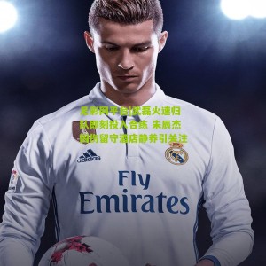 足彩网平台|武磊火速归队即刻投入合练 朱辰杰因伤留守酒店静养引关注