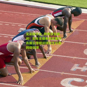 足彩网平台_跨界欢乐瞬间！卖车主播身着库里球衣展示滑稽运球技艺引发网络狂潮