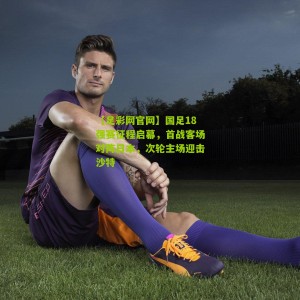 【足彩网官网】国足18强赛征程启幕，首战客场对阵日本，次轮主场迎击沙特