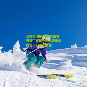 足彩网-国际足联凭借世界杯门票优先购买权销售实现千万美元收益