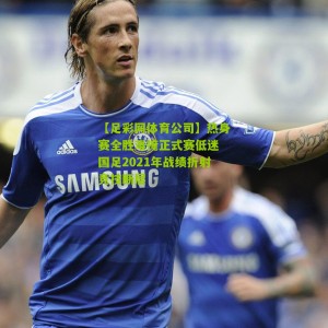 【足彩网体育公司】热身赛全胜难掩正式赛低迷 国足2021年战绩折射竞技断层