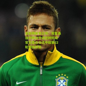 足彩网体育公司：克雷桑独中两元导演逆转好戏 官方票选当选中超第22轮最佳球员