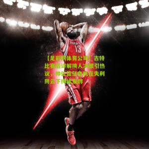 【足彩网体育公司】古特比赛后详解换人决策引热议，帅位信任危机在失利阴云下持续发酵